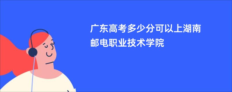 广东高考多少分可以上湖南邮电职业技术学院