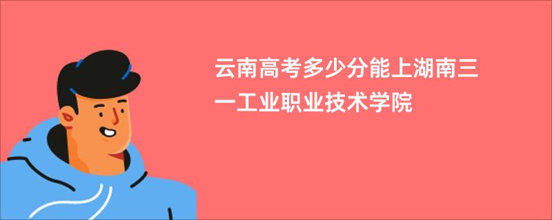 云南高考多少分能上湖南三一工业职业技术学院