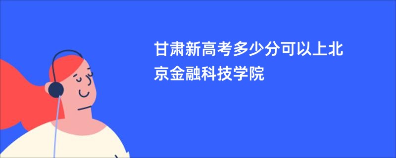 甘肃新高考多少分可以上北京金融科技学院