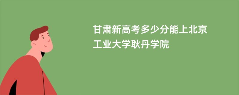 甘肃新高考多少分能上北京工业大学耿丹学院