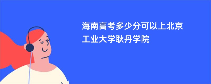 海南高考多少分可以上北京工业大学耿丹学院