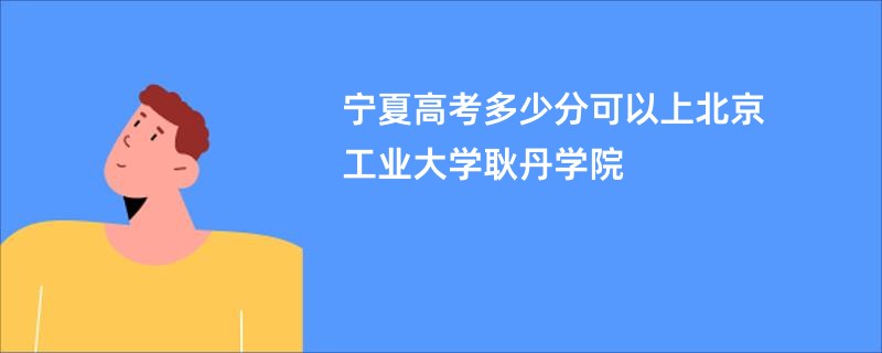宁夏高考多少分可以上北京工业大学耿丹学院