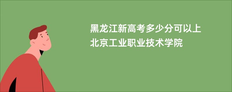 黑龙江新高考多少分可以上北京工业职业技术学院