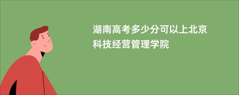 湖南高考多少分可以上北京科技经营管理学院