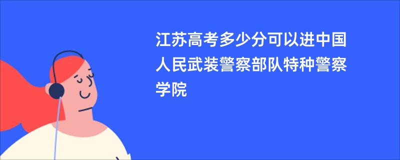 江苏高考多少分可以进中国人民武装警察部队特种警察学院