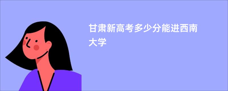 甘肃新高考多少分能进西南大学
