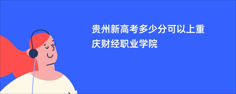 贵州新高考多少分可以上重庆财经职业学院