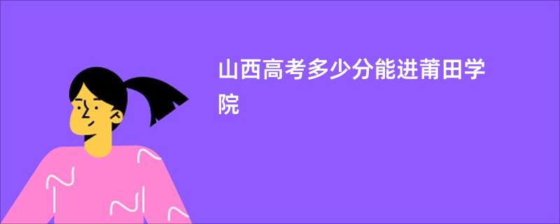 山西高考多少分能进莆田学院