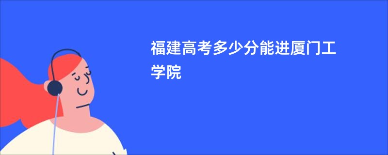 福建高考多少分能进厦门工学院