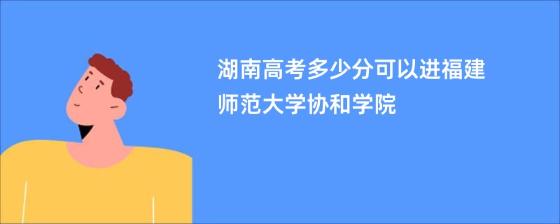 湖南高考多少分可以进福建师范大学协和学院