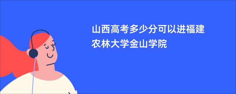 山西高考多少分可以进福建农林大学金山学院