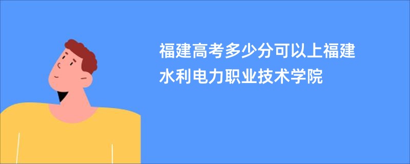 福建高考多少分可以上福建水利电力职业技术学院