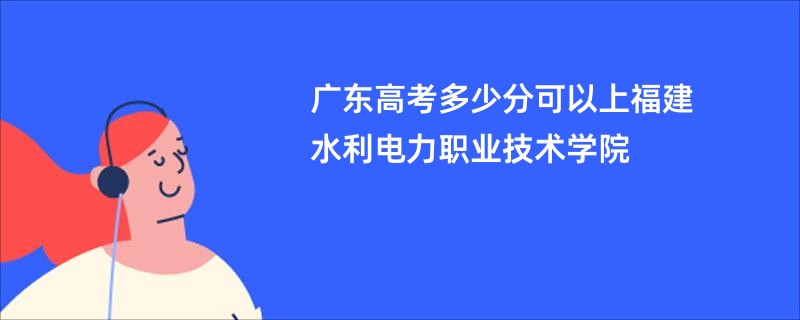 广东高考多少分可以上福建水利电力职业技术学院