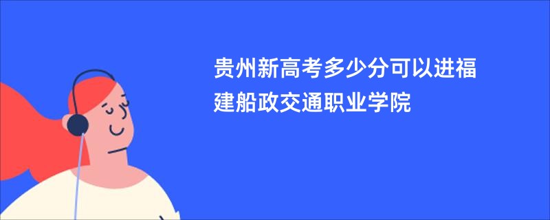 贵州新高考多少分可以进福建船政交通职业学院