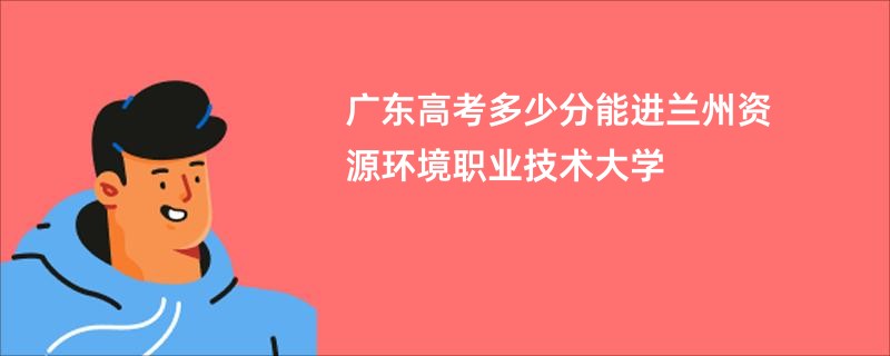 广东高考多少分能进兰州资源环境职业技术大学