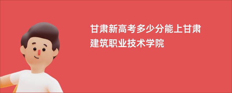 甘肃新高考多少分能上甘肃建筑职业技术学院