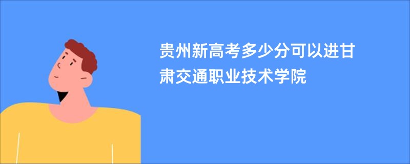 贵州新高考多少分可以进甘肃交通职业技术学院