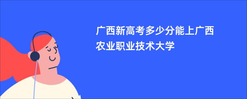 广西新高考多少分能上广西农业职业技术大学