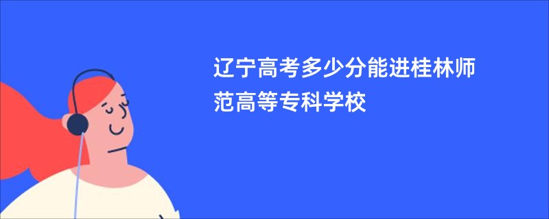 辽宁高考多少分能进桂林师范高等专科学校