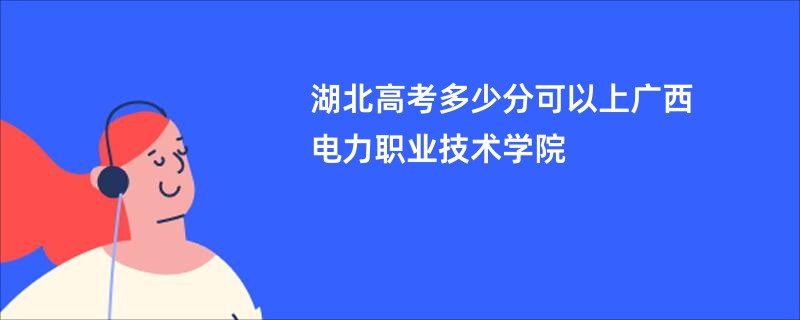 湖北高考多少分可以上广西电力职业技术学院