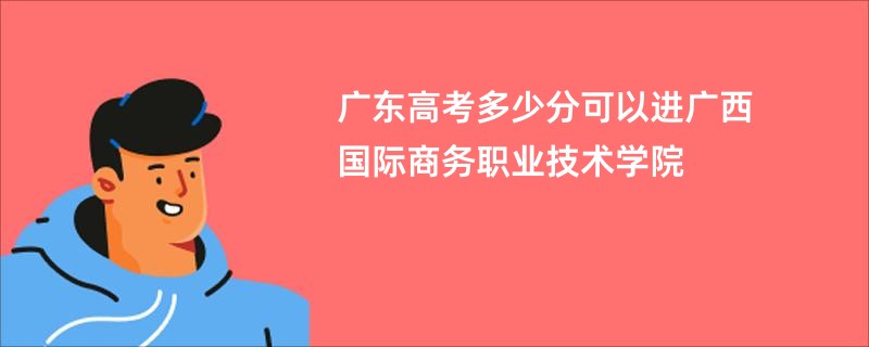 广东高考多少分可以进广西国际商务职业技术学院