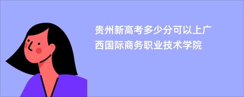 贵州新高考多少分可以上广西国际商务职业技术学院