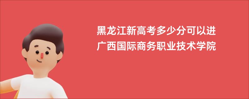 黑龙江新高考多少分可以进广西国际商务职业技术学院