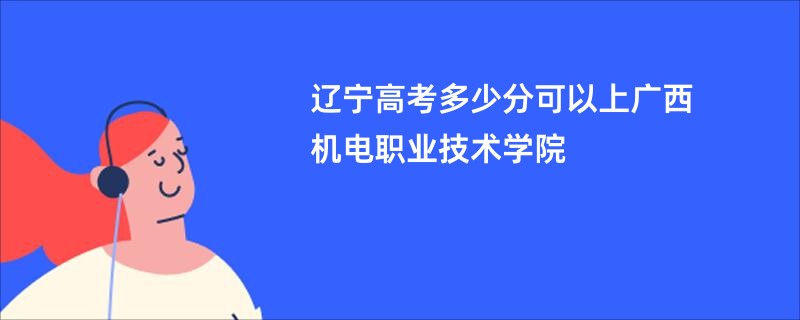 辽宁高考多少分可以上广西机电职业技术学院