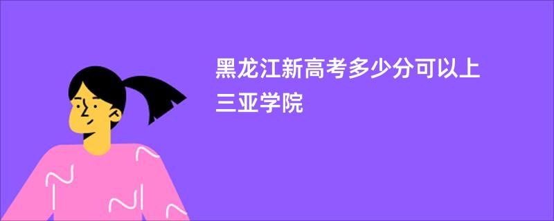 黑龙江新高考多少分可以上三亚学院