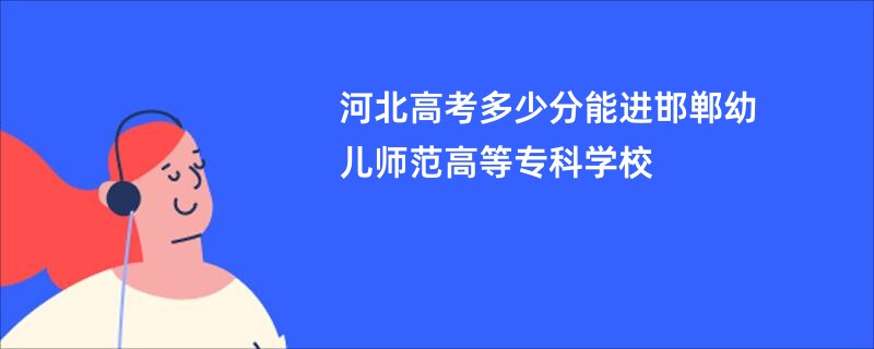 河北高考多少分能进邯郸幼儿师范高等专科学校