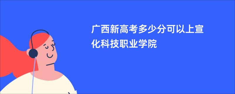 广西新高考多少分可以上宣化科技职业学院