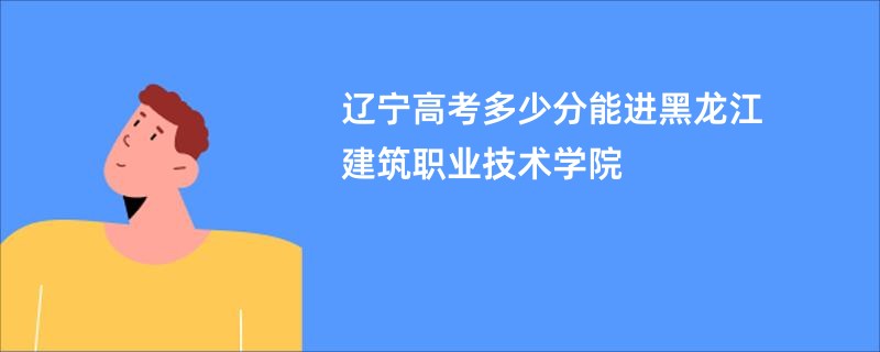 辽宁高考多少分能进黑龙江建筑职业技术学院