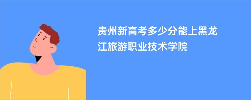 贵州新高考多少分能上黑龙江旅游职业技术学院