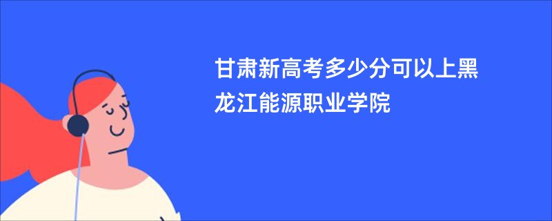 甘肃新高考多少分可以上黑龙江能源职业学院