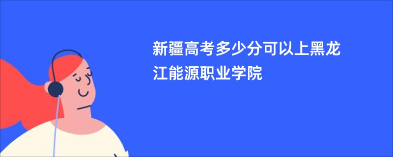 新疆高考多少分可以上黑龙江能源职业学院