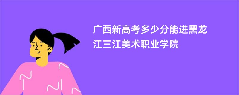 广西新高考多少分能进黑龙江三江美术职业学院