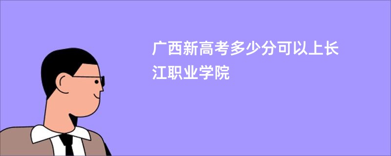 广西新高考多少分可以上长江职业学院