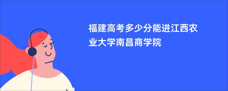 福建高考多少分能进江西农业大学南昌商学院