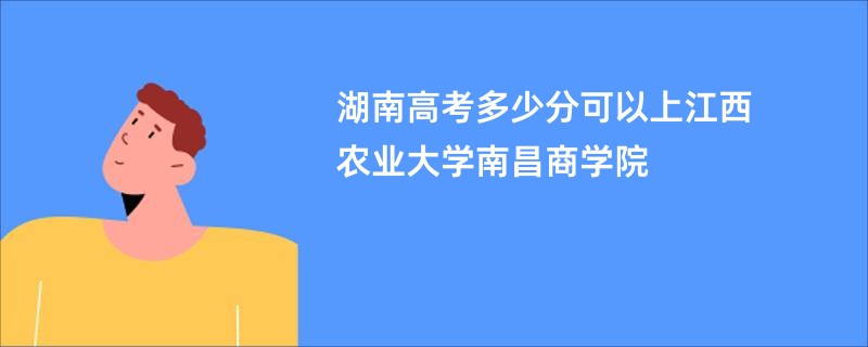 湖南高考多少分可以上江西农业大学南昌商学院