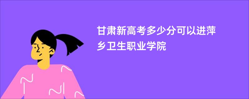 甘肃新高考多少分可以进萍乡卫生职业学院