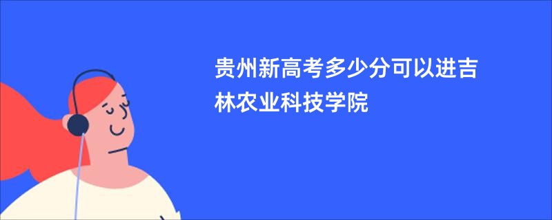 贵州新高考多少分可以进吉林农业科技学院