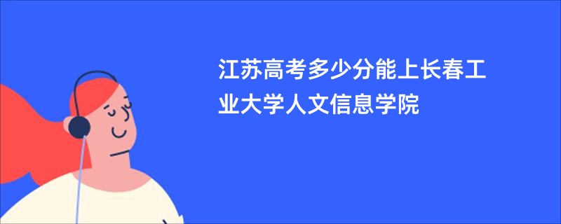 江苏高考多少分能上长春工业大学人文信息学院