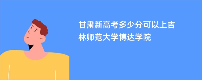 甘肃新高考多少分可以上吉林师范大学博达学院