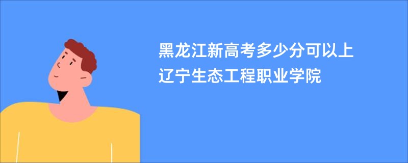 黑龙江新高考多少分可以上辽宁生态工程职业学院