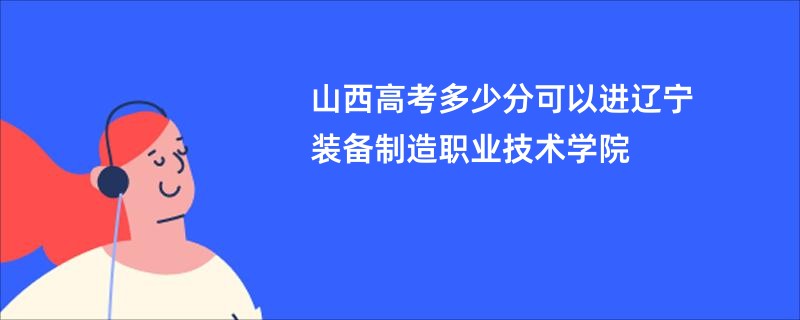 山西高考多少分可以进辽宁装备制造职业技术学院