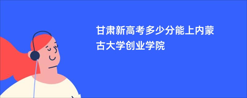 甘肃新高考多少分能上内蒙古大学创业学院