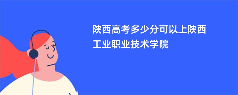 陕西高考多少分可以上陕西工业职业技术学院