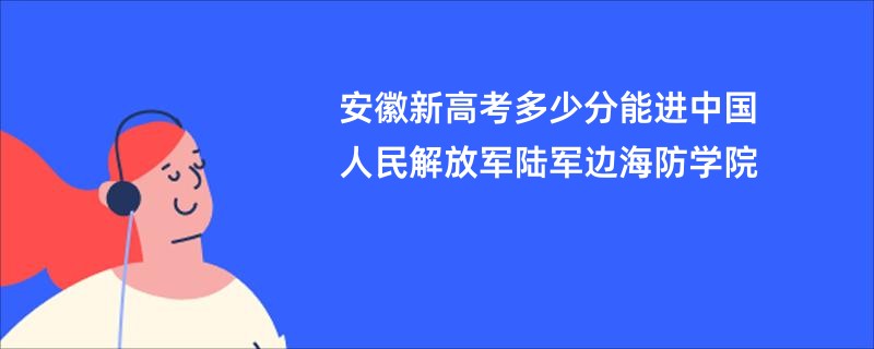 安徽新高考多少分能进中国人民解放军陆军边海防学院