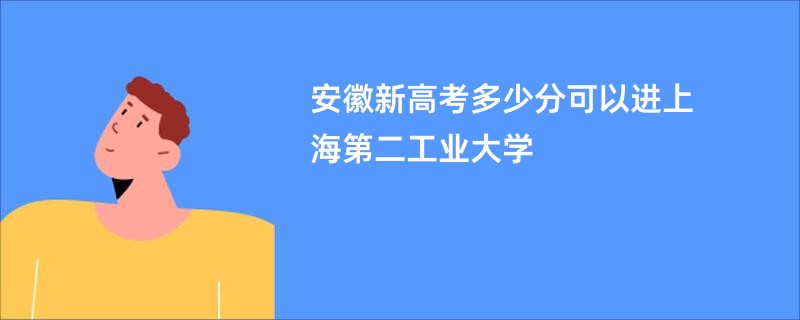 安徽新高考多少分可以进上海第二工业大学