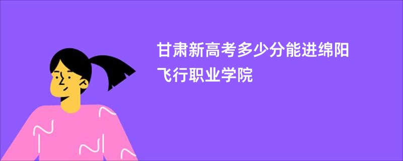 甘肃新高考多少分能进绵阳飞行职业学院